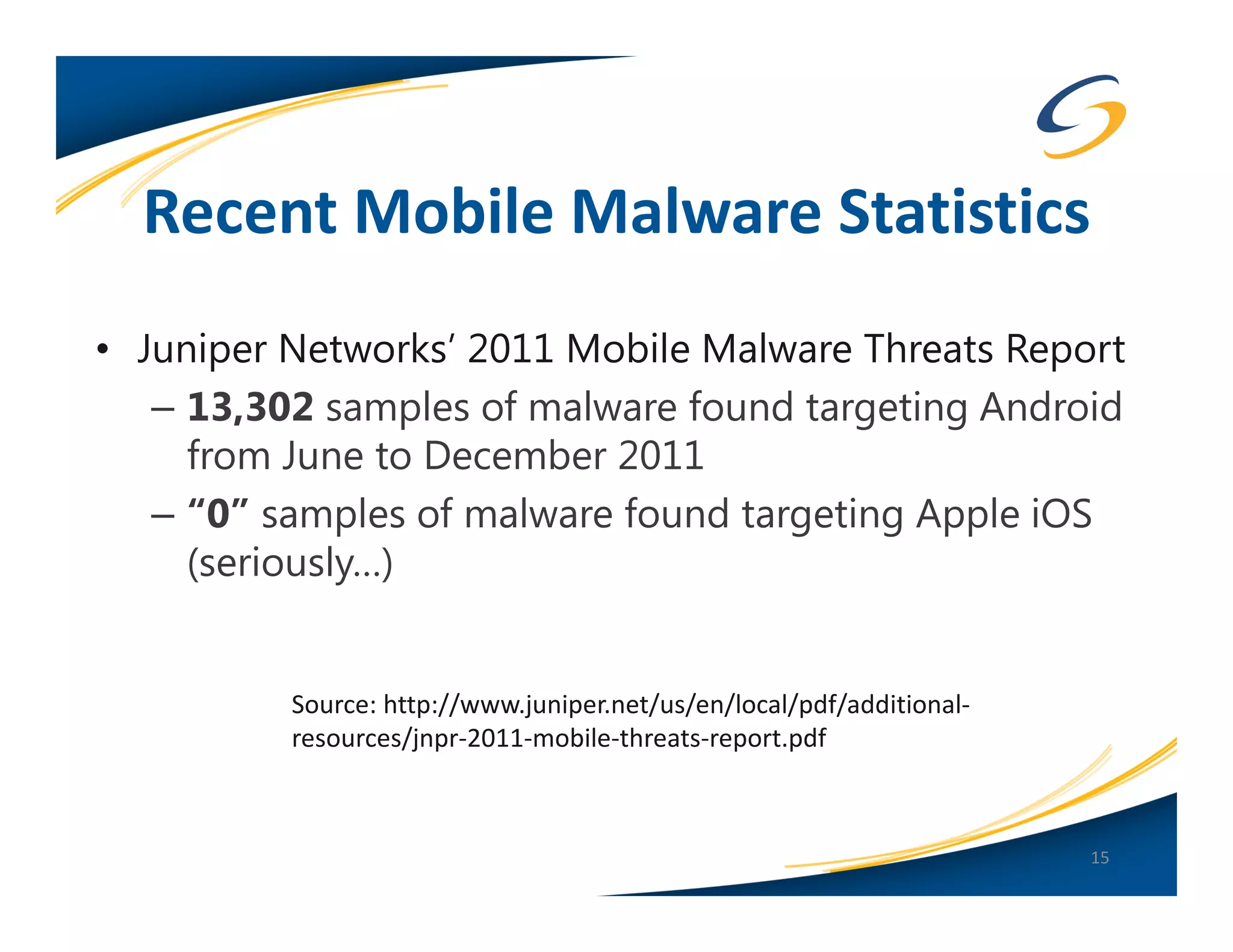 Recent Mobile Malware Statistics
• Juniper Networks’ 2011 Mobile Malware Threats Report
   – 13,302 samples of malware found targeting Android
     from June to December 2011
   – “0” samples of malware found targeting Apple iOS
     (seriously…)


          Source: http://www.juniper.net/us/en/local/pdf/additional-
          resources/jnpr-2011-mobile-threats-report.pdf



                                                                       15
 