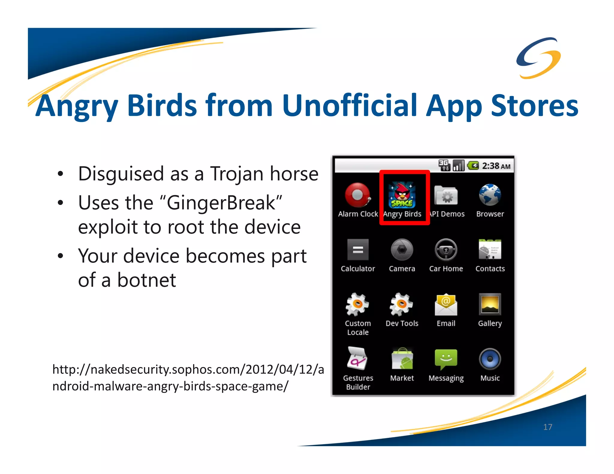 Angry Birds from Unofficial App Stores
 • Disguised as a Trojan horse
 • Uses the “GingerBreak”
   exploit to root the device
 • Your device becomes part
   of a botnet



 http://nakedsecurity.sophos.com/2012/04/12/a
 ndroid-malware-angry-birds-space-game/

                                                17
 