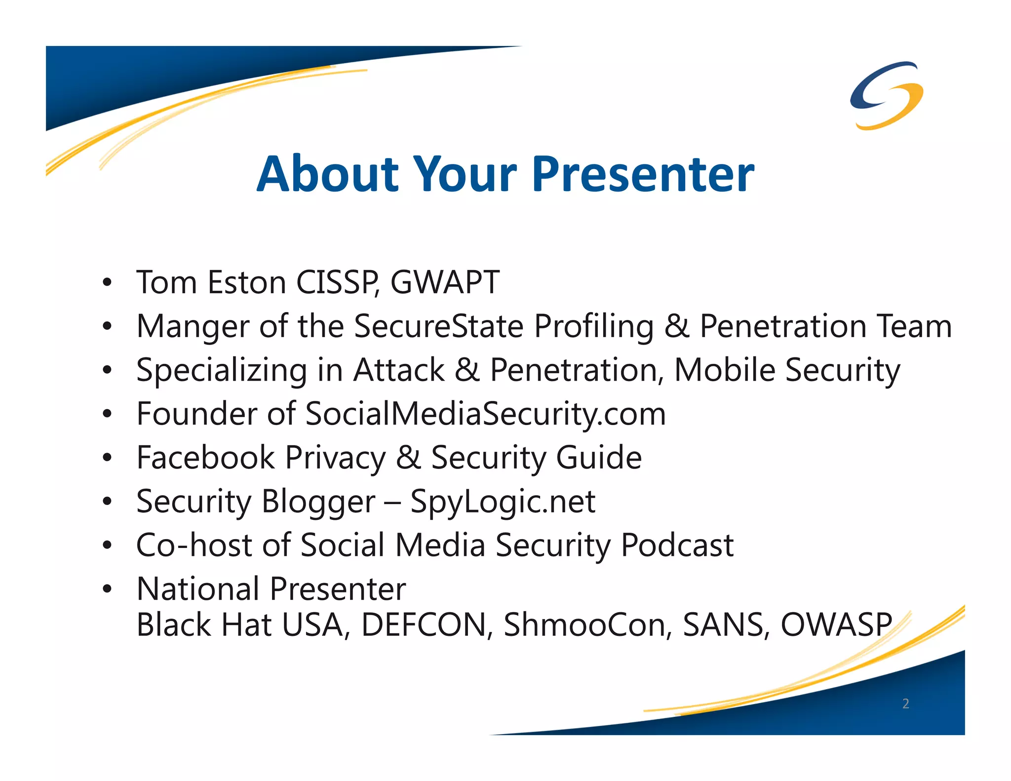 About Your Presenter
•   Tom Eston CISSP, GWAPT
•   Manger of the SecureState Profiling & Penetration Team
•   Specializing in Attack & Penetration, Mobile Security
•   Founder of SocialMediaSecurity.com
•   Facebook Privacy & Security Guide
•   Security Blogger – SpyLogic.net
•   Co-host of Social Media Security Podcast
•   National Presenter
    Black Hat USA, DEFCON, ShmooCon, SANS, OWASP

                                                      2
 