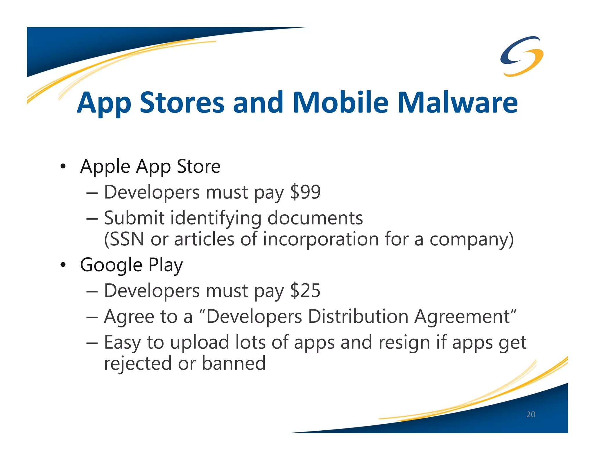 App Stores and Mobile Malware
• Apple App Store
   – Developers must pay $99
   – Submit identifying documents
     (SSN or articles of incorporation for a company)
• Google Play
   – Developers must pay $25
   – Agree to a “Developers Distribution Agreement”
   – Easy to upload lots of apps and resign if apps get
     rejected or banned

                                                      20
 
