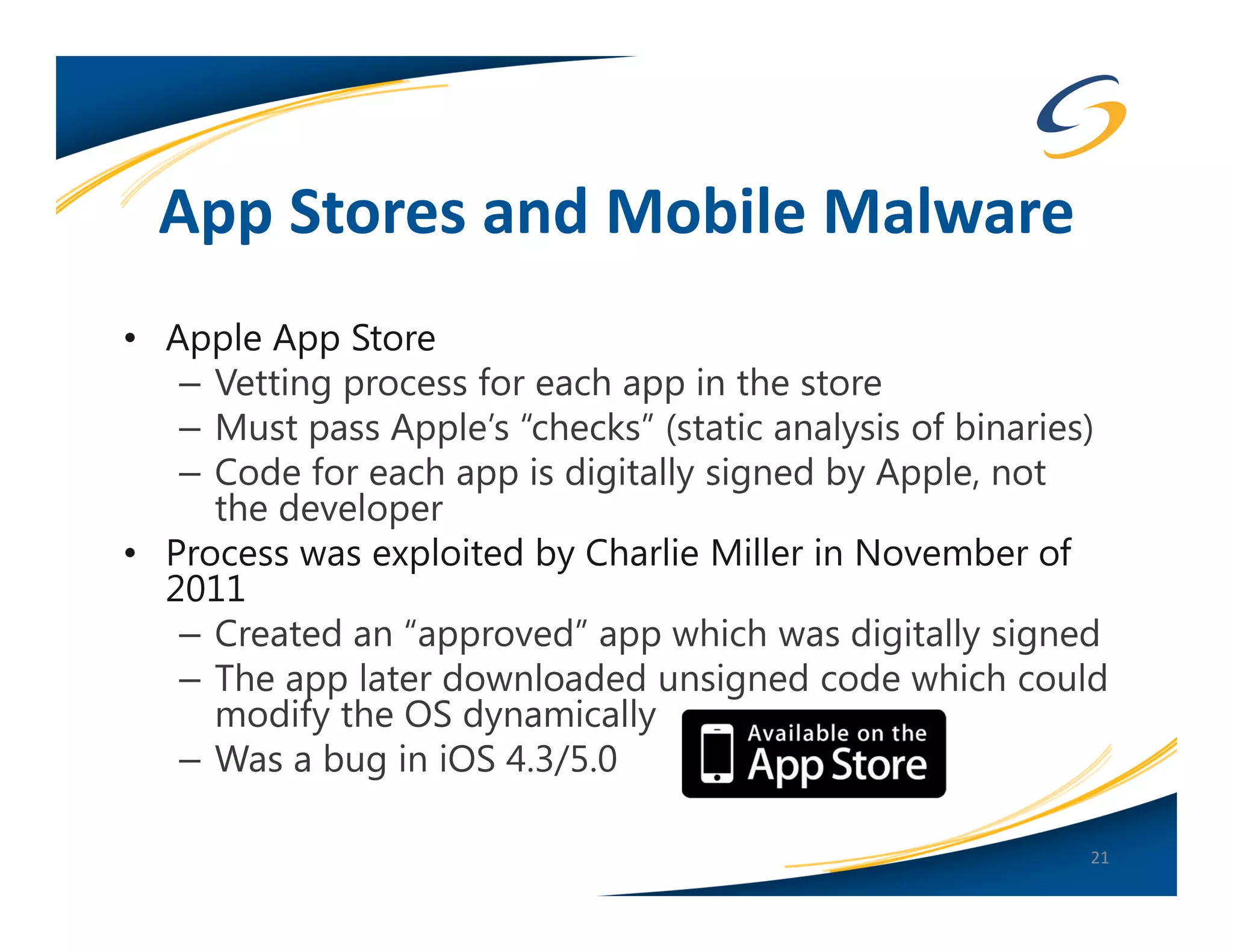 App Stores and Mobile Malware
• Apple App Store
   – Vetting process for each app in the store
   – Must pass Apple’s “checks” (static analysis of binaries)
   – Code for each app is digitally signed by Apple, not
     the developer
• Process was exploited by Charlie Miller in November of
  2011
   – Created an “approved” app which was digitally signed
   – The app later downloaded unsigned code which could
     modify the OS dynamically
   – Was a bug in iOS 4.3/5.0

                                                           21
 