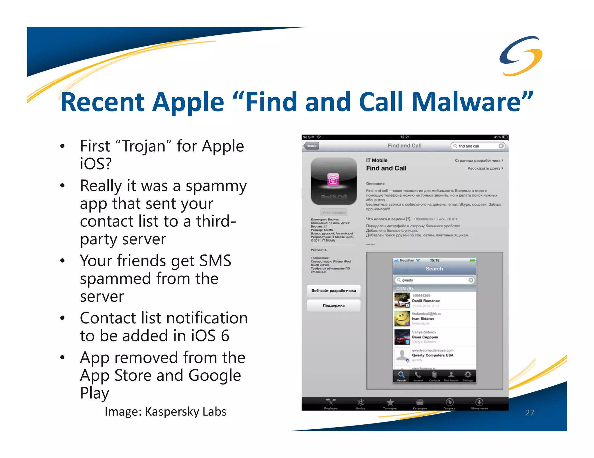 Recent Apple “Find and Call Malware”
• First “Trojan” for Apple
  iOS?
• Really it was a spammy
  app that sent your
  contact list to a third-
  party server
• Your friends get SMS
  spammed from the
  server
• Contact list notification
  to be added in iOS 6
• App removed from the
  App Store and Google
  Play
      Image: Kaspersky Labs        27
 