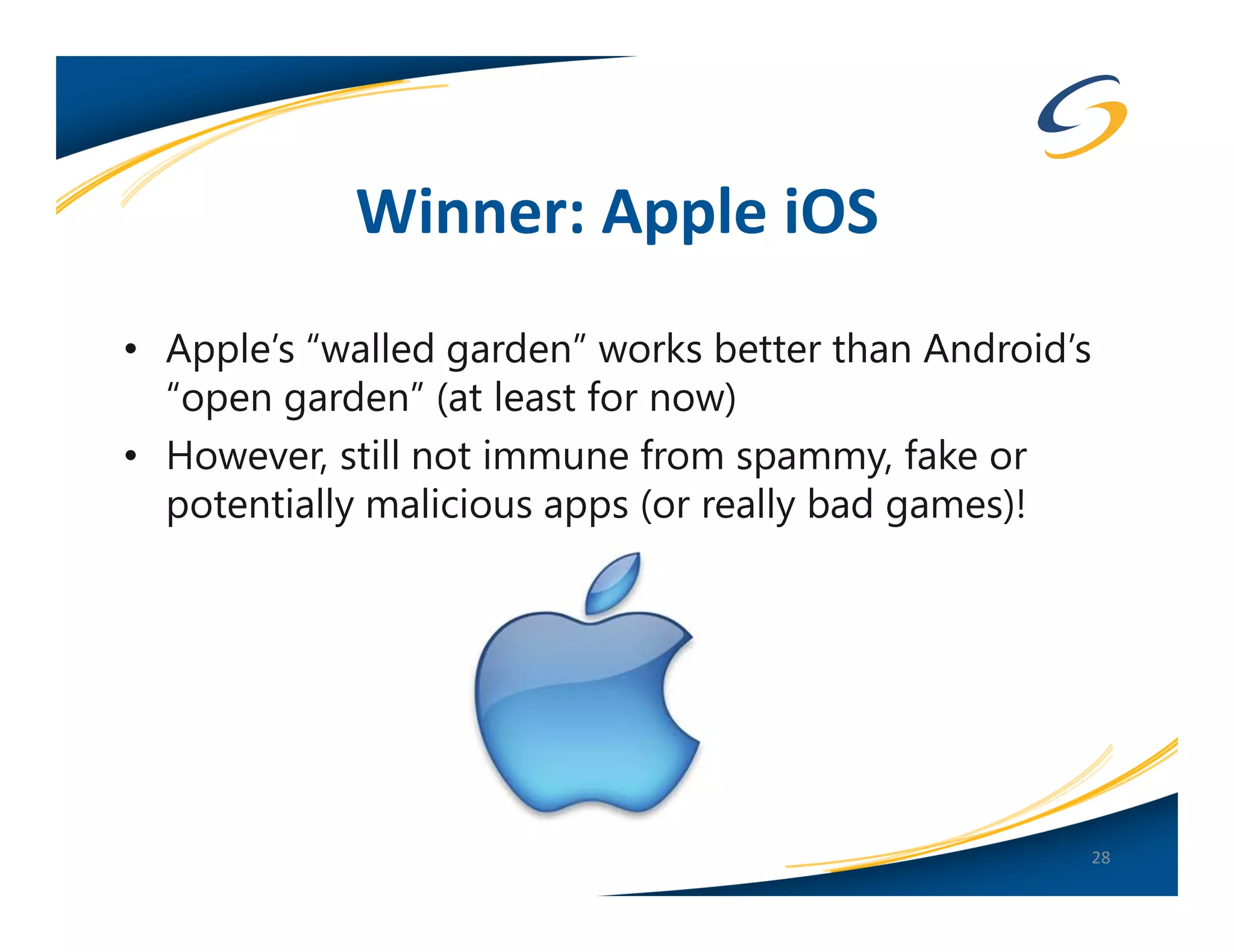 Winner: Apple iOS
• Apple’s “walled garden” works better than Android’s
  “open garden” (at least for now)
• However, still not immune from spammy, fake or
  potentially malicious apps (or really bad games)!




                                                    28
 