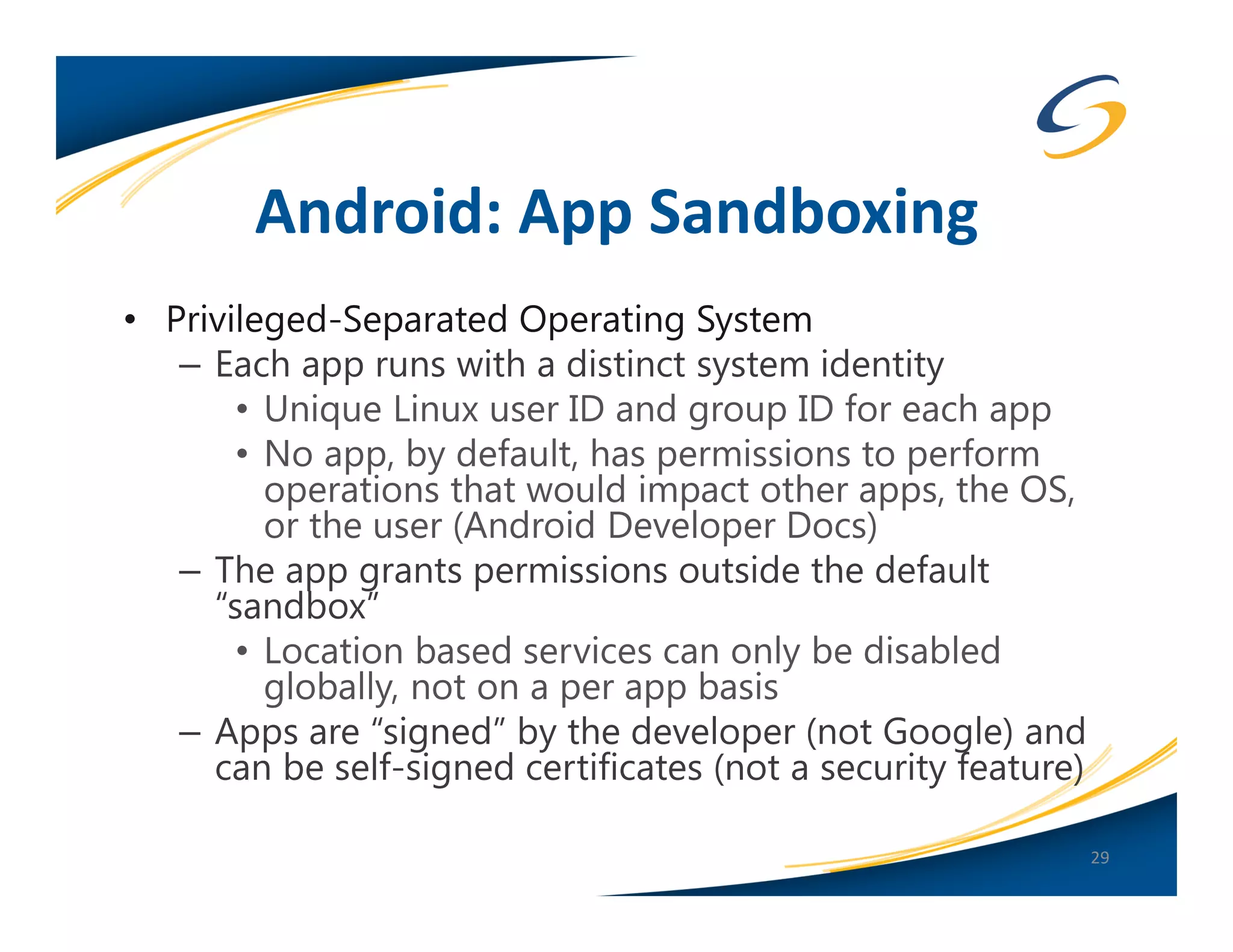 Android: App Sandboxing
• Privileged-Separated Operating System
   – Each app runs with a distinct system identity
       • Unique Linux user ID and group ID for each app
       • No app, by default, has permissions to perform
         operations that would impact other apps, the OS,
         or the user (Android Developer Docs)
   – The app grants permissions outside the default
     “sandbox”
       • Location based services can only be disabled
         globally, not on a per app basis
   – Apps are “signed” by the developer (not Google) and
     can be self-signed certificates (not a security feature)

                                                                29
 