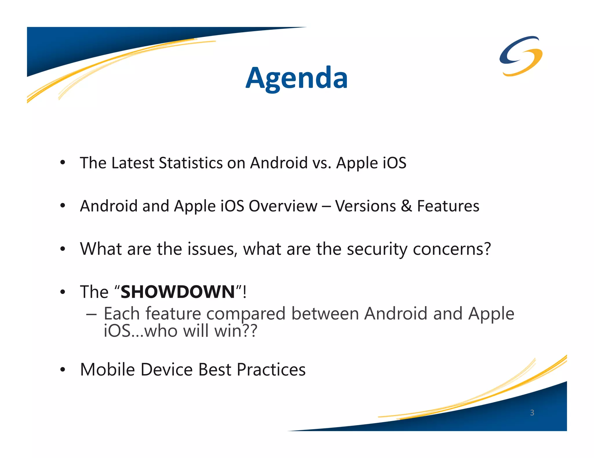 Agenda

• The Latest Statistics on Android vs. Apple iOS

• Android and Apple iOS Overview – Versions & Features

• What are the issues, what are the security concerns?

• The “SHOWDOWN”!
   – Each feature compared between Android and Apple
     iOS…who will win??

• Mobile Device Best Practices

                                                         3
 