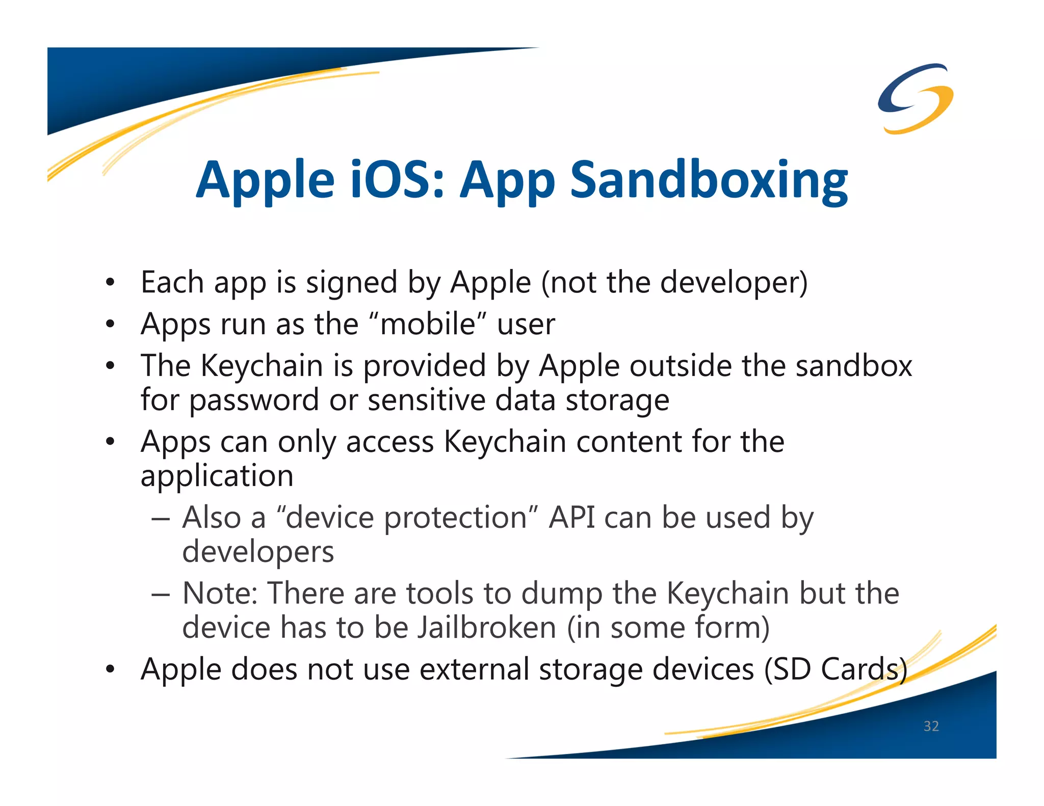 Apple iOS: App Sandboxing
• Each app is signed by Apple (not the developer)
• Apps run as the “mobile” user
• The Keychain is provided by Apple outside the sandbox
  for password or sensitive data storage
• Apps can only access Keychain content for the
  application
   – Also a “device protection” API can be used by
     developers
   – Note: There are tools to dump the Keychain but the
     device has to be Jailbroken (in some form)
• Apple does not use external storage devices (SD Cards)
                                                           32
 
