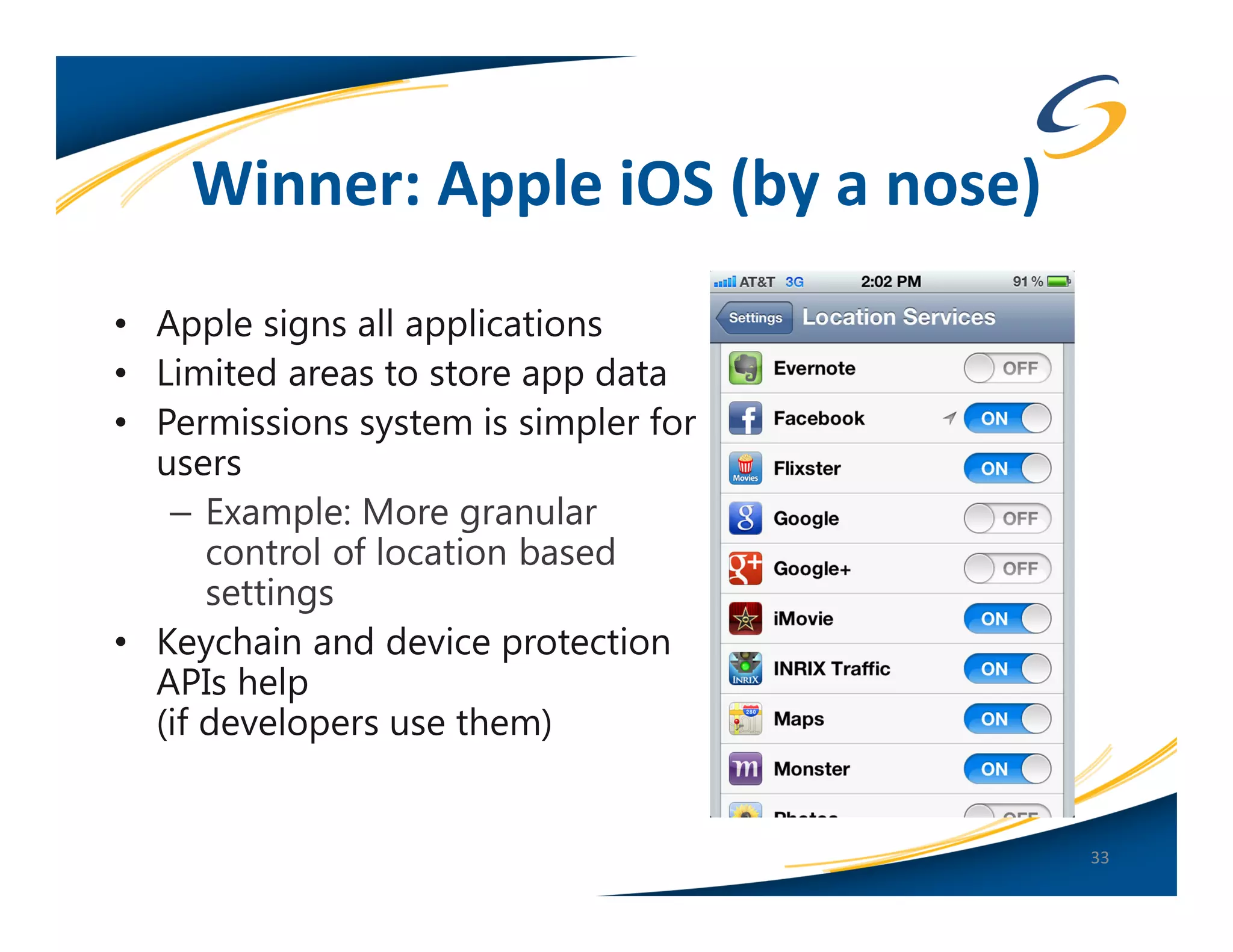 Winner: Apple iOS (by a nose)
• Apple signs all applications
• Limited areas to store app data
• Permissions system is simpler for
  users
   – Example: More granular
      control of location based
      settings
• Keychain and device protection
  APIs help
  (if developers use them)


                                      33
 