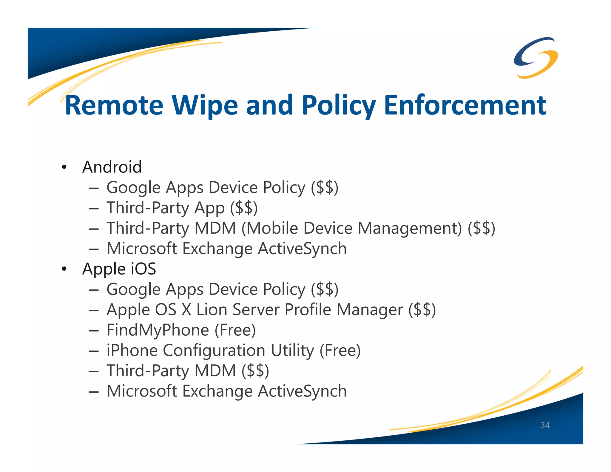 Remote Wipe and Policy Enforcement
• Android
   – Google Apps Device Policy ($$)
   – Third-Party App ($$)
   – Third-Party MDM (Mobile Device Management) ($$)
   – Microsoft Exchange ActiveSynch
• Apple iOS
   – Google Apps Device Policy ($$)
   – Apple OS X Lion Server Profile Manager ($$)
   – FindMyPhone (Free)
   – iPhone Configuration Utility (Free)
   – Third-Party MDM ($$)
   – Microsoft Exchange ActiveSynch
                                                       34
 