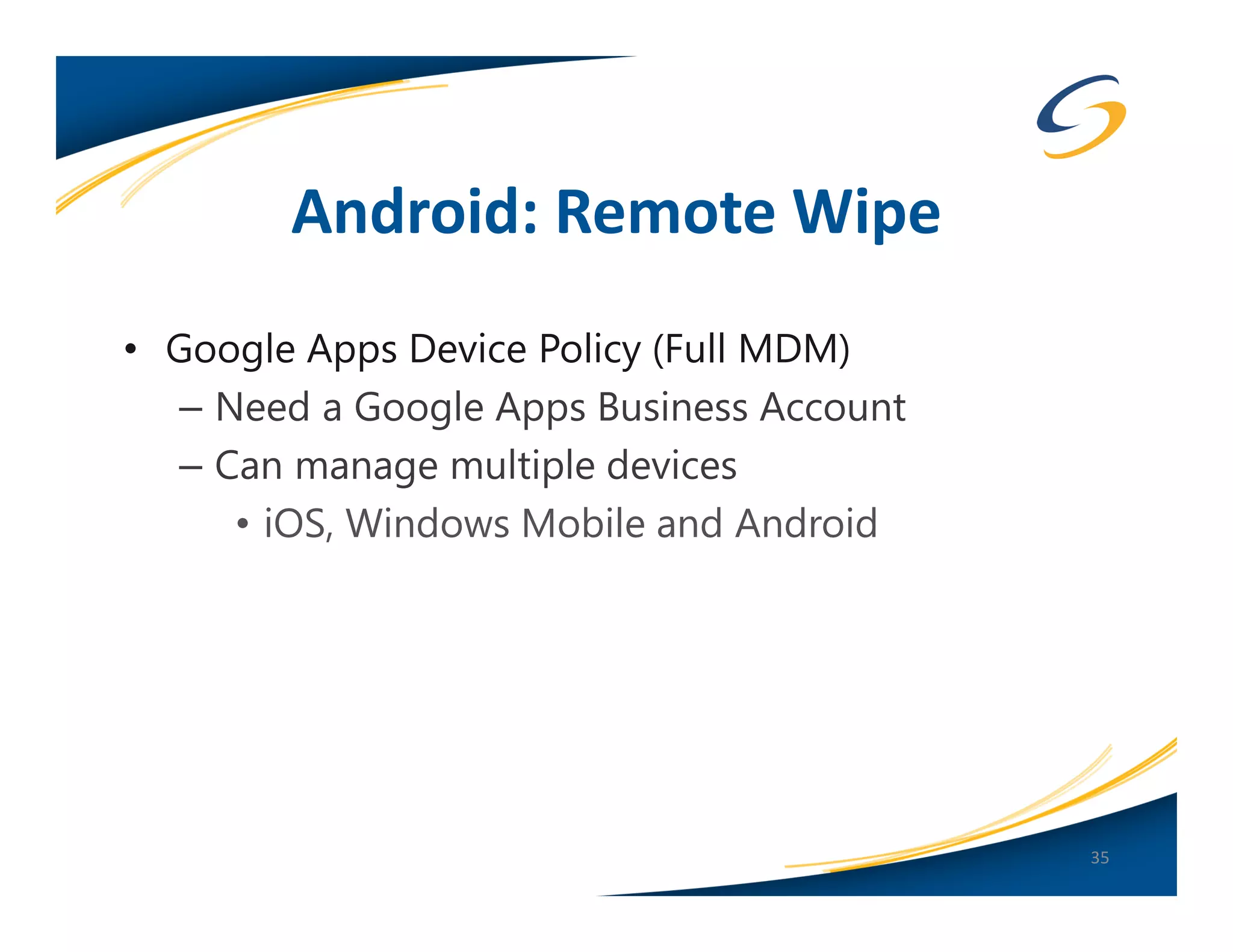 Android: Remote Wipe
• Google Apps Device Policy (Full MDM)
   – Need a Google Apps Business Account
   – Can manage multiple devices
      • iOS, Windows Mobile and Android




                                           35
 