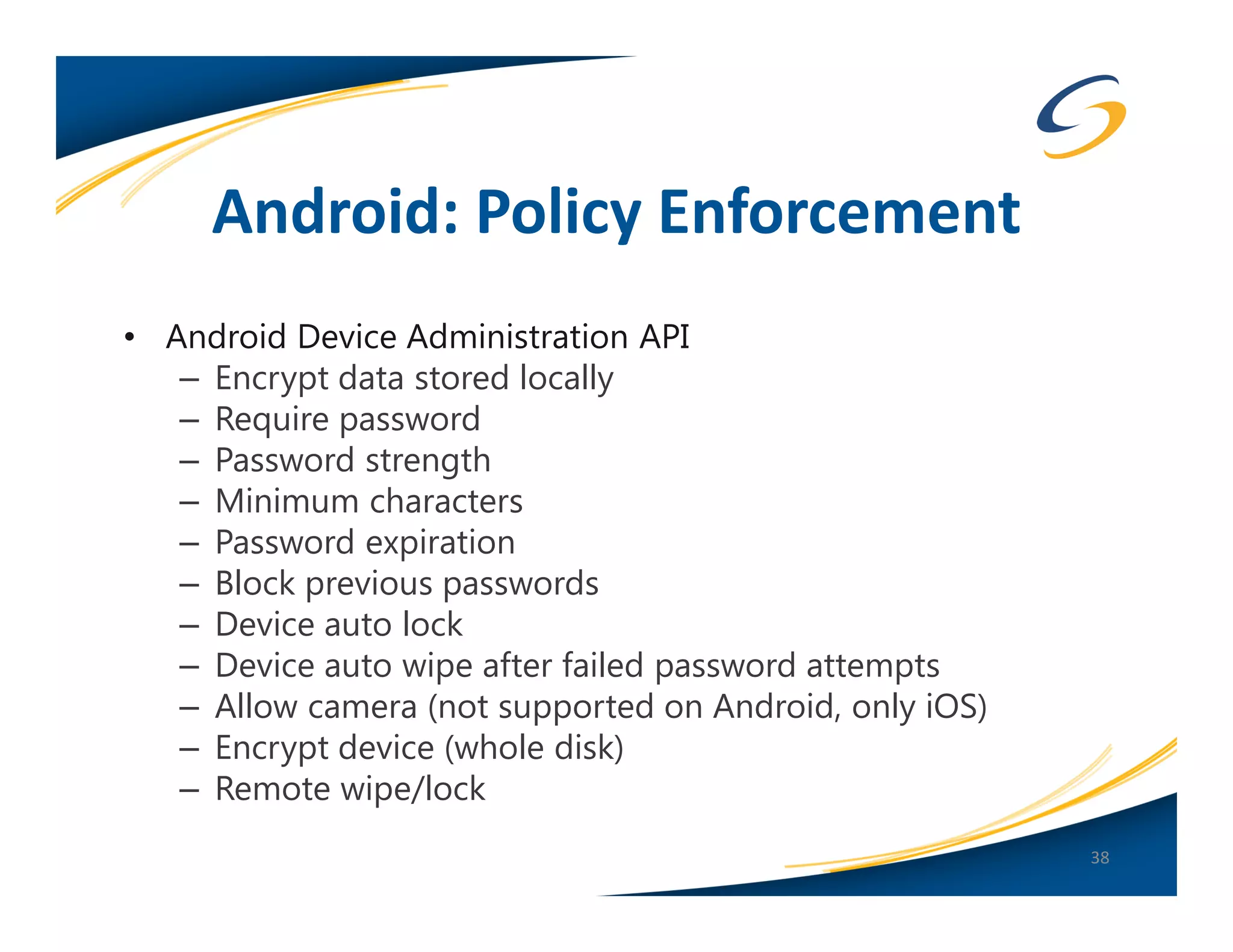 Android: Policy Enforcement
• Android Device Administration API
   – Encrypt data stored locally
   – Require password
   – Password strength
   – Minimum characters
   – Password expiration
   – Block previous passwords
   – Device auto lock
   – Device auto wipe after failed password attempts
   – Allow camera (not supported on Android, only iOS)
   – Encrypt device (whole disk)
   – Remote wipe/lock
                                                         38
 