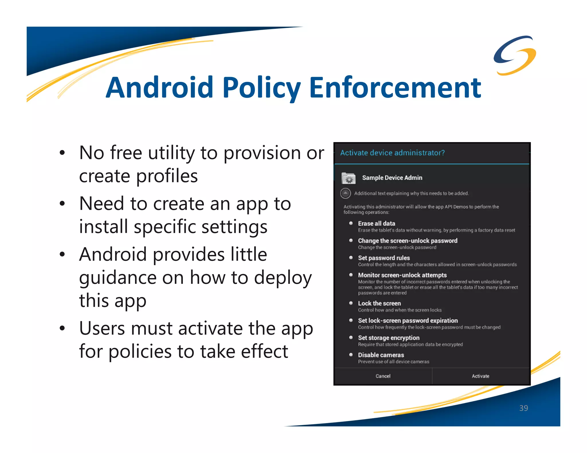 Android Policy Enforcement
• No free utility to provision or
  create profiles
• Need to create an app to
  install specific settings
• Android provides little
  guidance on how to deploy
  this app
• Users must activate the app
  for policies to take effect

                                    39
 