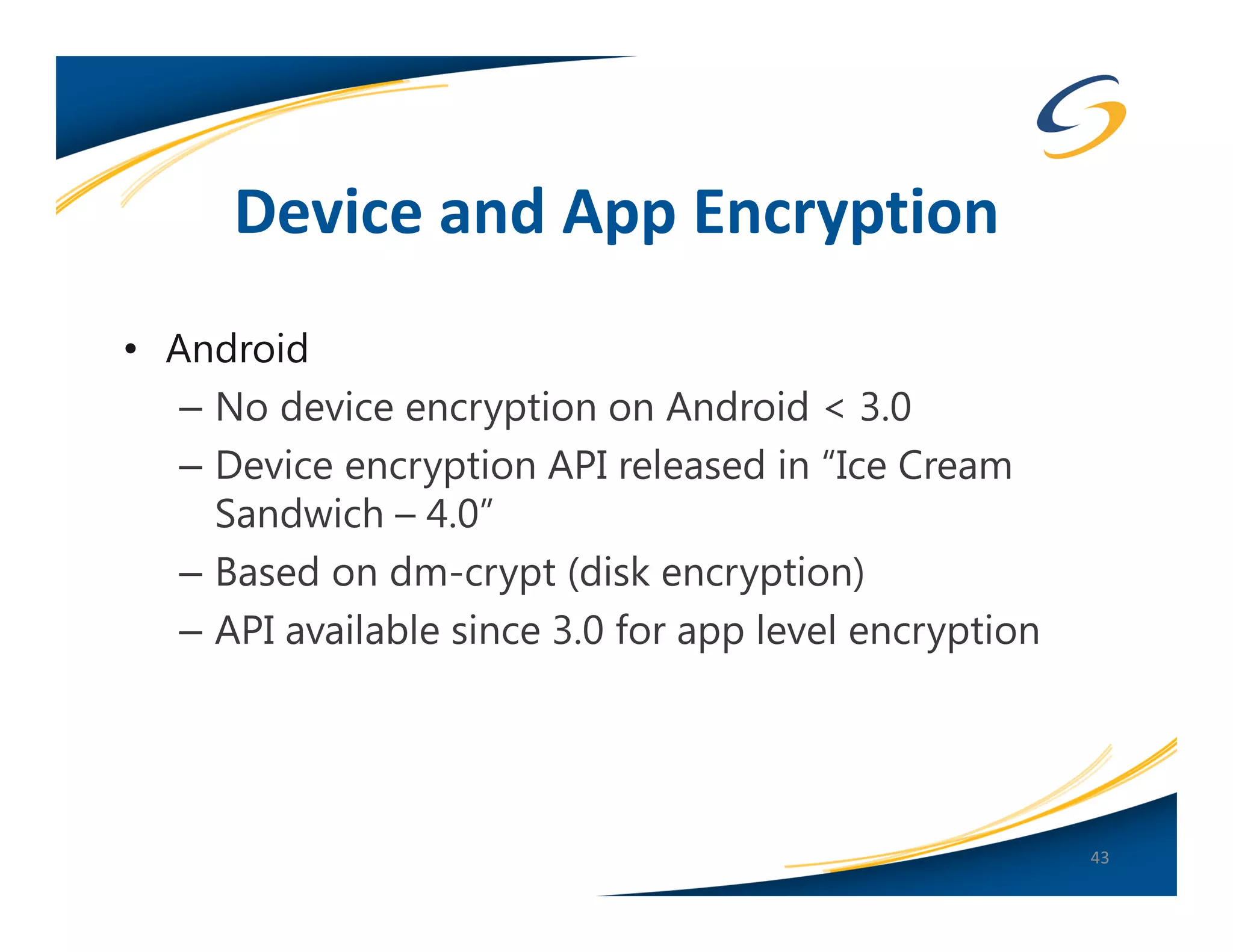 Device and App Encryption
• Android
   – No device encryption on Android < 3.0
   – Device encryption API released in “Ice Cream
     Sandwich – 4.0”
   – Based on dm-crypt (disk encryption)
   – API available since 3.0 for app level encryption




                                                        43
 