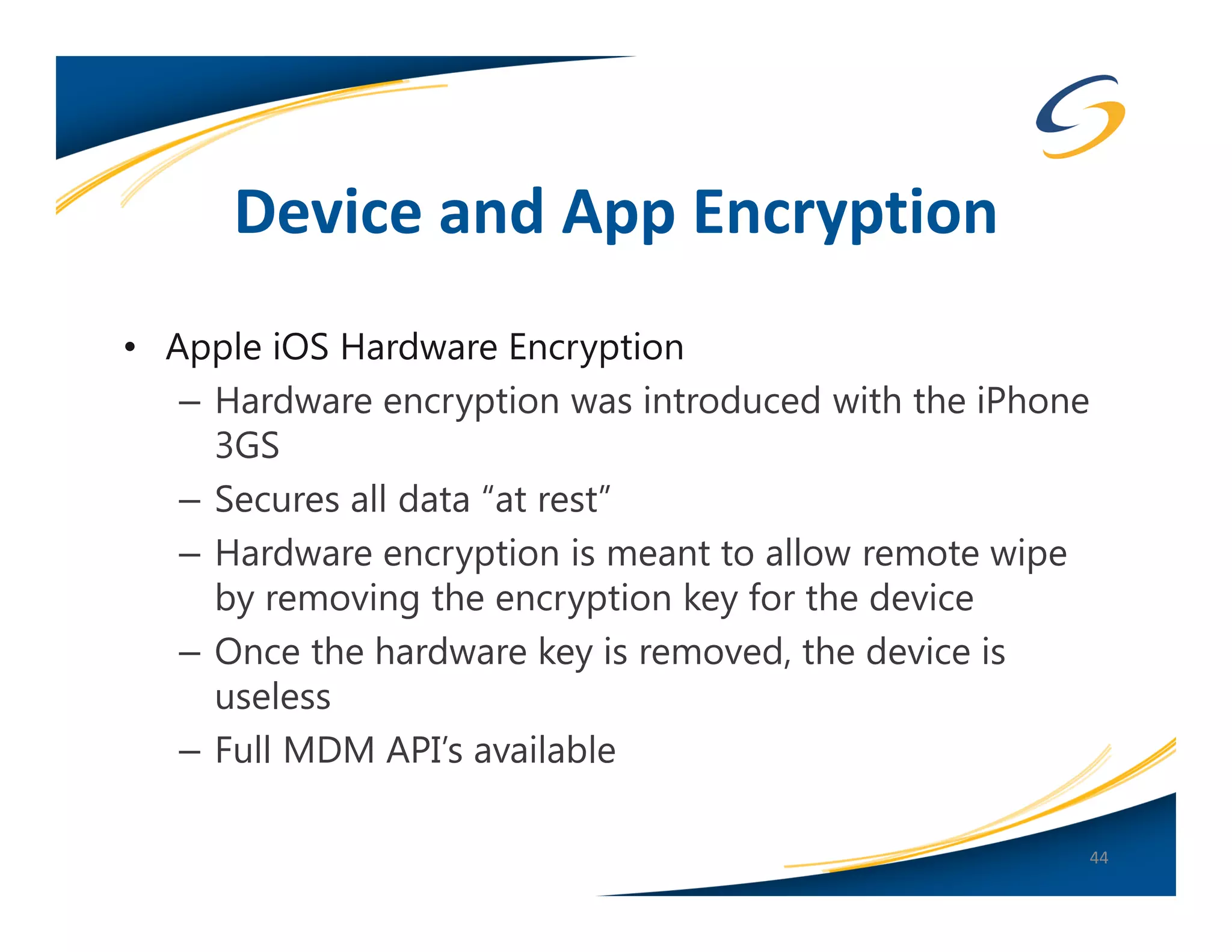 Device and App Encryption
• Apple iOS Hardware Encryption
   – Hardware encryption was introduced with the iPhone
     3GS
   – Secures all data “at rest”
   – Hardware encryption is meant to allow remote wipe
     by removing the encryption key for the device
   – Once the hardware key is removed, the device is
     useless
   – Full MDM API’s available

                                                      44
 