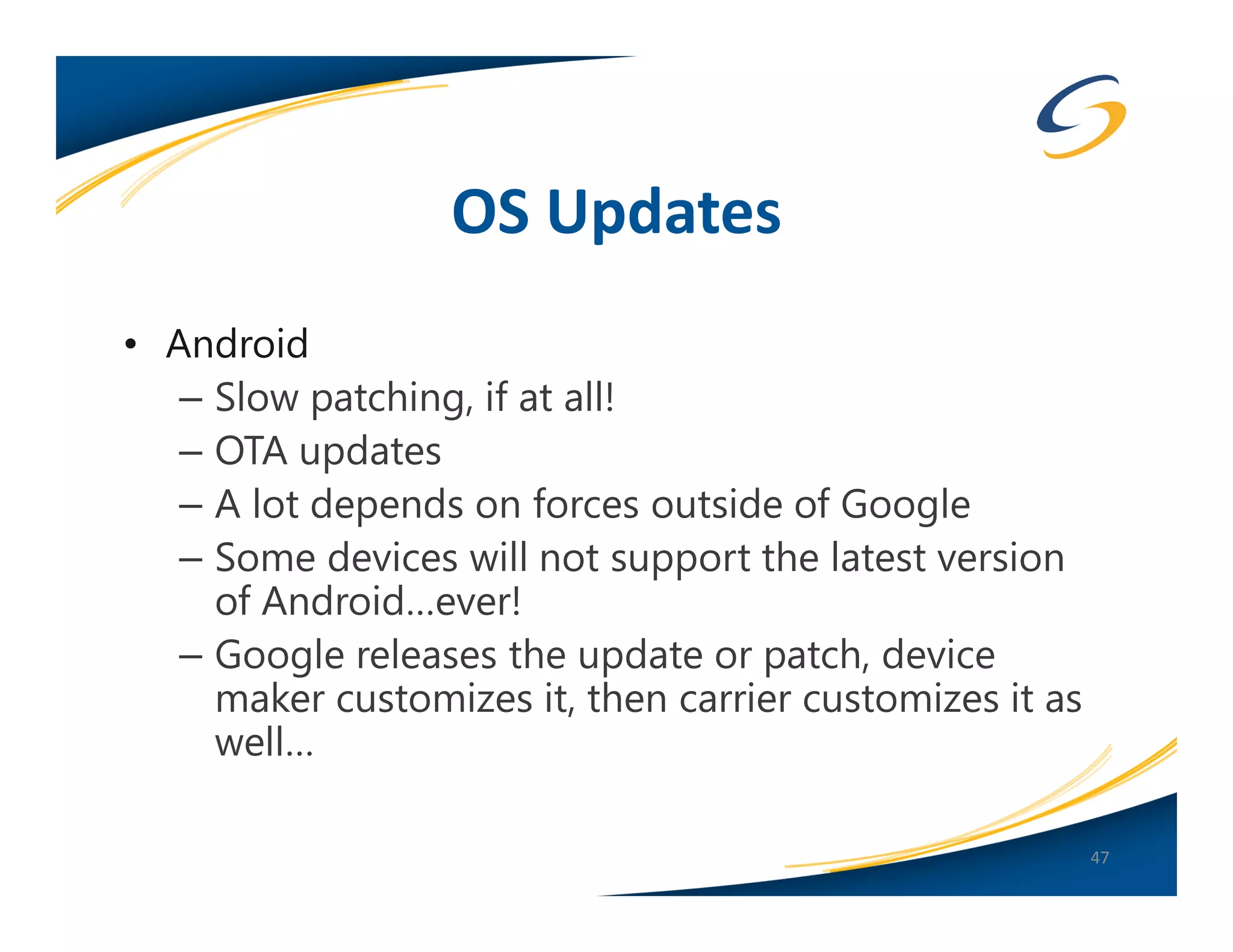 OS Updates
• Android
   – Slow patching, if at all!
   – OTA updates
   – A lot depends on forces outside of Google
   – Some devices will not support the latest version
     of Android…ever!
   – Google releases the update or patch, device
     maker customizes it, then carrier customizes it as
     well…

                                                          47
 