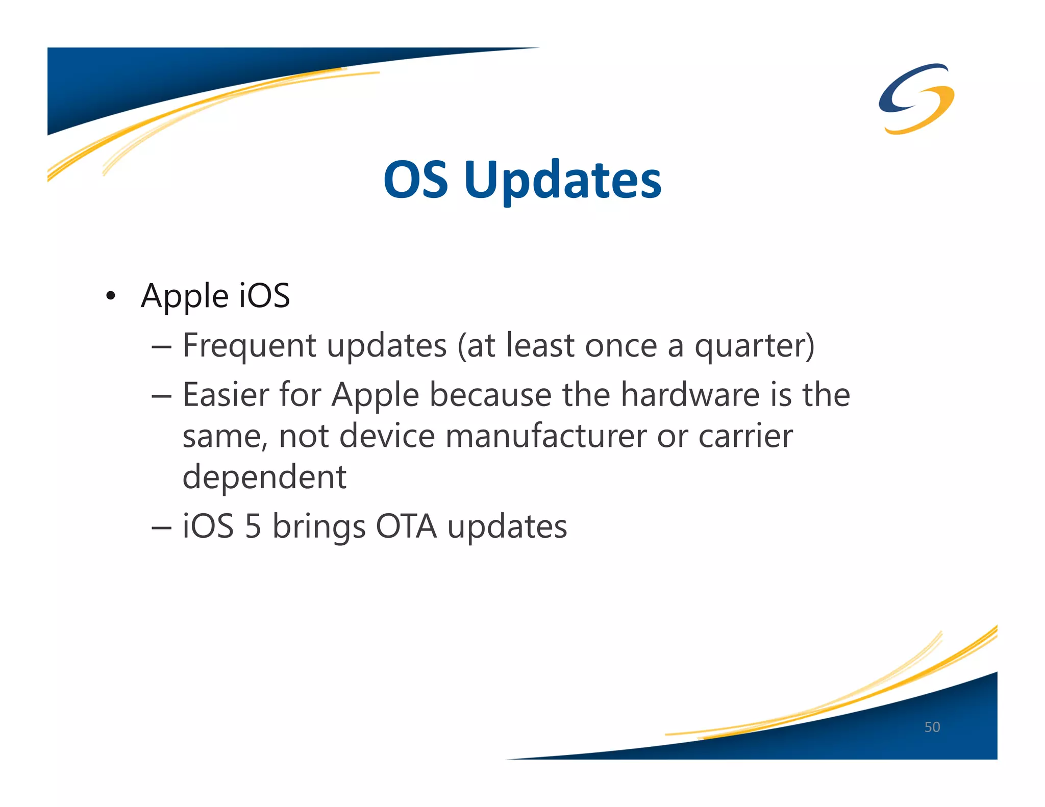 OS Updates
• Apple iOS
   – Frequent updates (at least once a quarter)
   – Easier for Apple because the hardware is the
     same, not device manufacturer or carrier
     dependent
   – iOS 5 brings OTA updates




                                                    50
 
