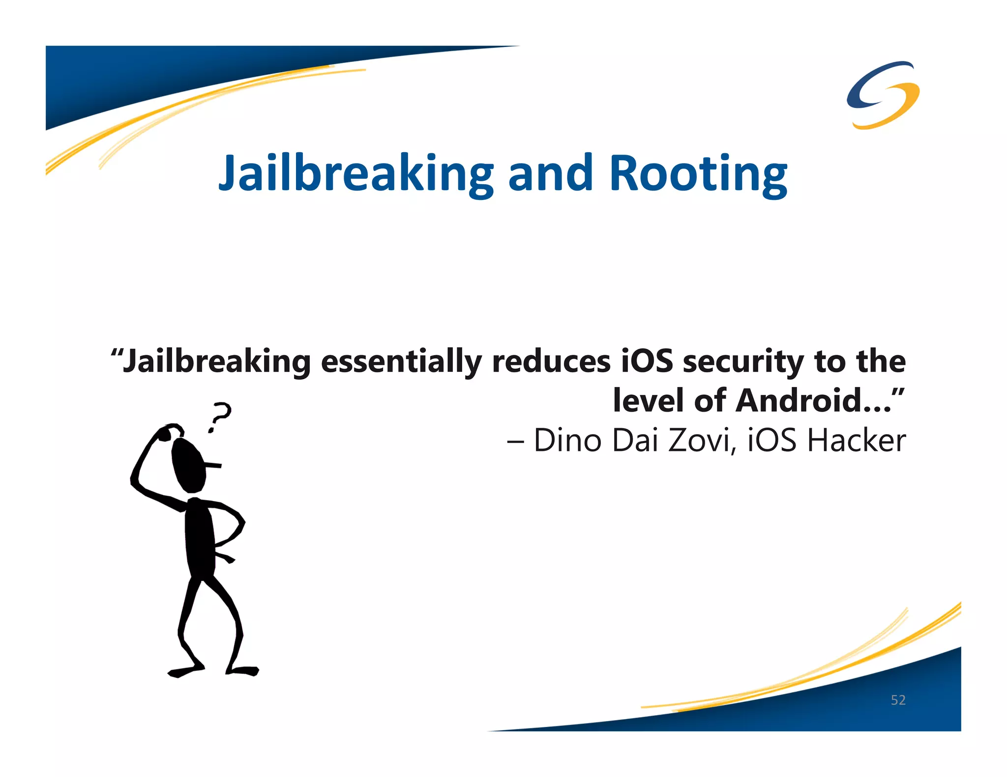 Jailbreaking and Rooting


“Jailbreaking essentially reduces iOS security to the
                                  level of Android…”
                           – Dino Dai Zovi, iOS Hacker




                                                    52
 