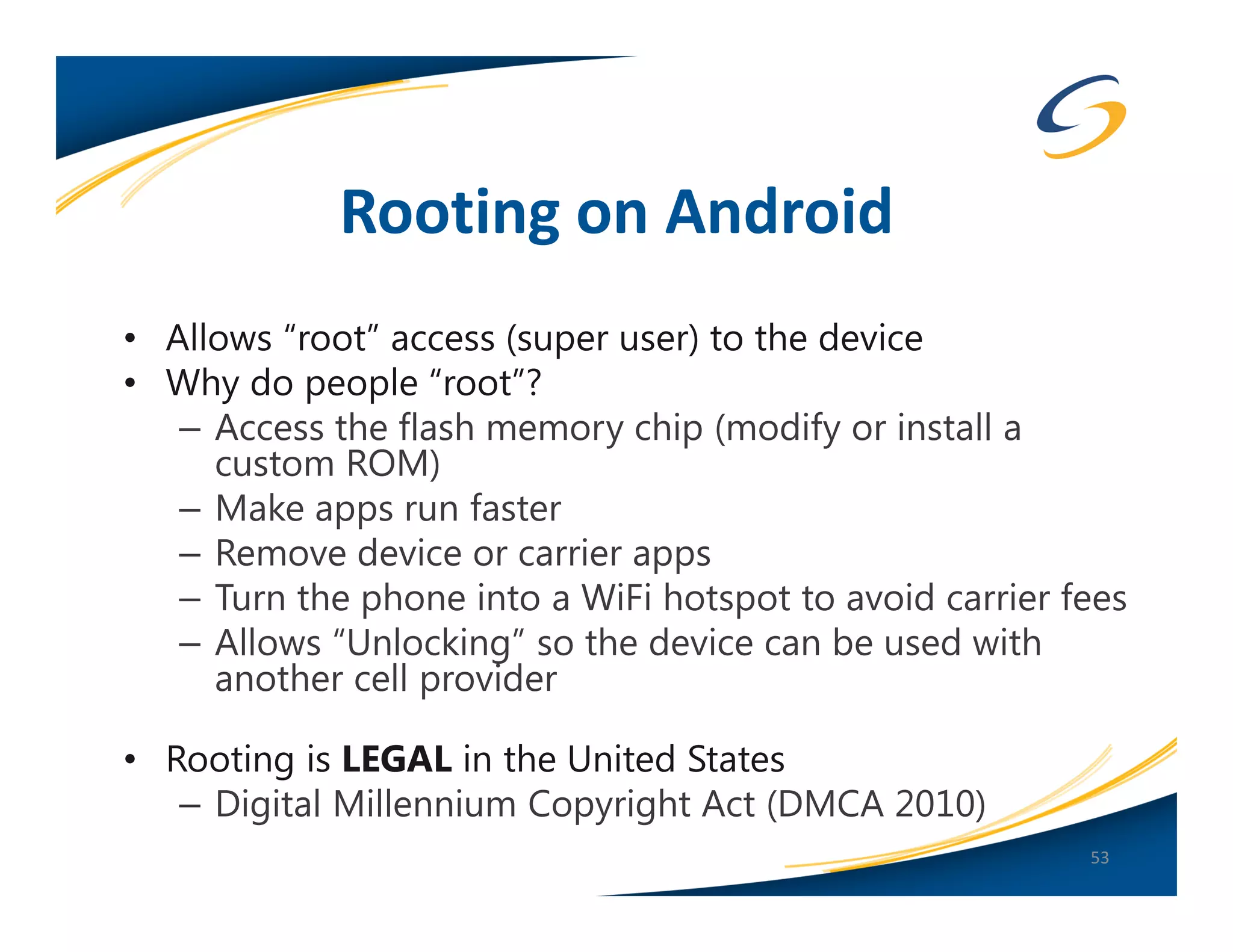 Rooting on Android
• Allows “root” access (super user) to the device
• Why do people “root”?
   – Access the flash memory chip (modify or install a
     custom ROM)
   – Make apps run faster
   – Remove device or carrier apps
   – Turn the phone into a WiFi hotspot to avoid carrier fees
   – Allows “Unlocking” so the device can be used with
     another cell provider

• Rooting is LEGAL in the United States
   – Digital Millennium Copyright Act (DMCA 2010)
                                                          53
 
