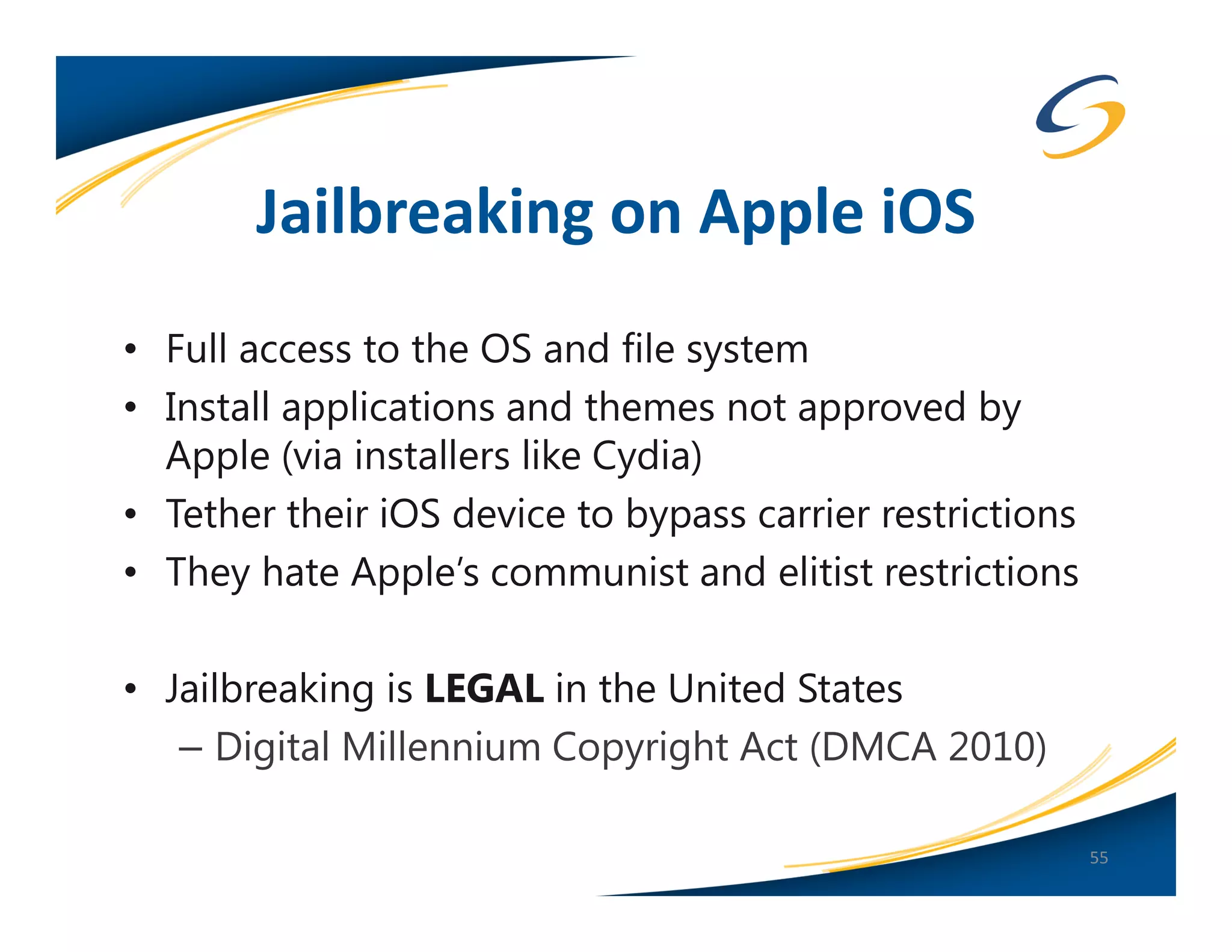 Jailbreaking on Apple iOS
• Full access to the OS and file system
• Install applications and themes not approved by
  Apple (via installers like Cydia)
• Tether their iOS device to bypass carrier restrictions
• They hate Apple’s communist and elitist restrictions

• Jailbreaking is LEGAL in the United States
   – Digital Millennium Copyright Act (DMCA 2010)

                                                           55
 