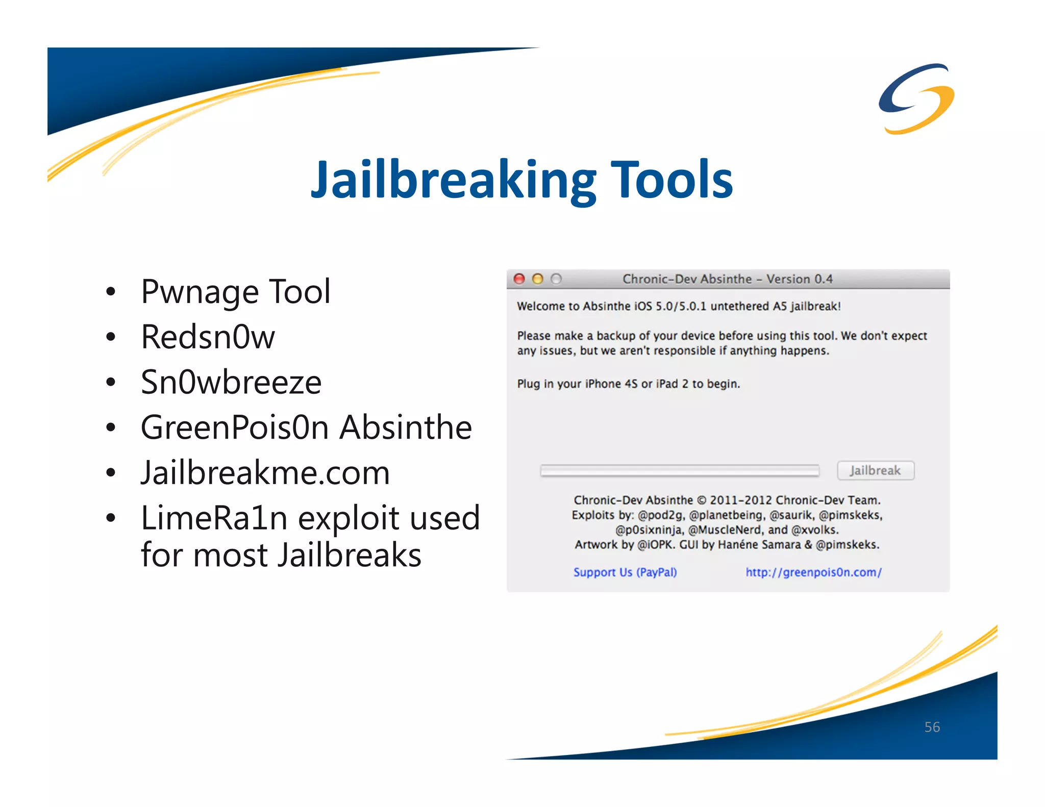 Jailbreaking Tools
•   Pwnage Tool
•   Redsn0w
•   Sn0wbreeze
•   GreenPois0n Absinthe
•   Jailbreakme.com
•   LimeRa1n exploit used
    for most Jailbreaks



                                   56
 