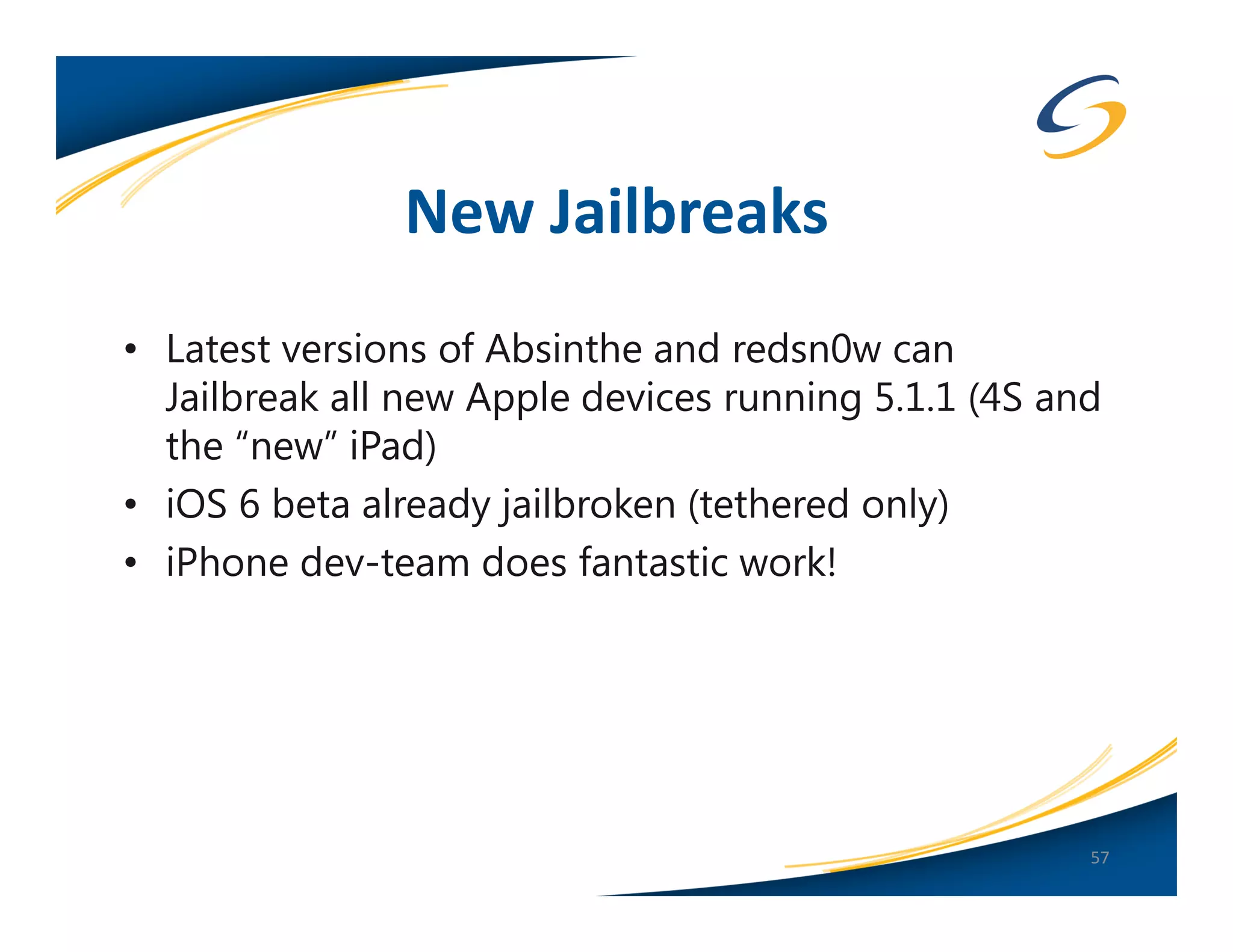 New Jailbreaks
• Latest versions of Absinthe and redsn0w can
  Jailbreak all new Apple devices running 5.1.1 (4S and
  the “new” iPad)
• iOS 6 beta already jailbroken (tethered only)
• iPhone dev-team does fantastic work!




                                                      57
 