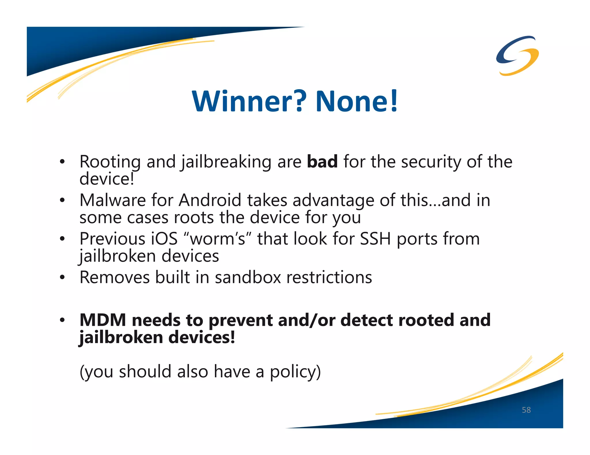 Winner? None!
• Rooting and jailbreaking are bad for the security of the
  device!
• Malware for Android takes advantage of this…and in
  some cases roots the device for you
• Previous iOS “worm’s” that look for SSH ports from
  jailbroken devices
• Removes built in sandbox restrictions

• MDM needs to prevent and/or detect rooted and
  jailbroken devices!
  (you should also have a policy)
                                                             58
 