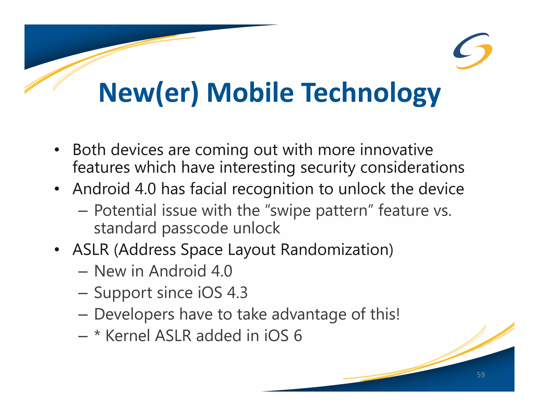 New(er) Mobile Technology
• Both devices are coming out with more innovative
  features which have interesting security considerations
• Android 4.0 has facial recognition to unlock the device
   – Potential issue with the “swipe pattern” feature vs.
     standard passcode unlock
• ASLR (Address Space Layout Randomization)
   – New in Android 4.0
   – Support since iOS 4.3
   – Developers have to take advantage of this!
   – * Kernel ASLR added in iOS 6

                                                            59
 