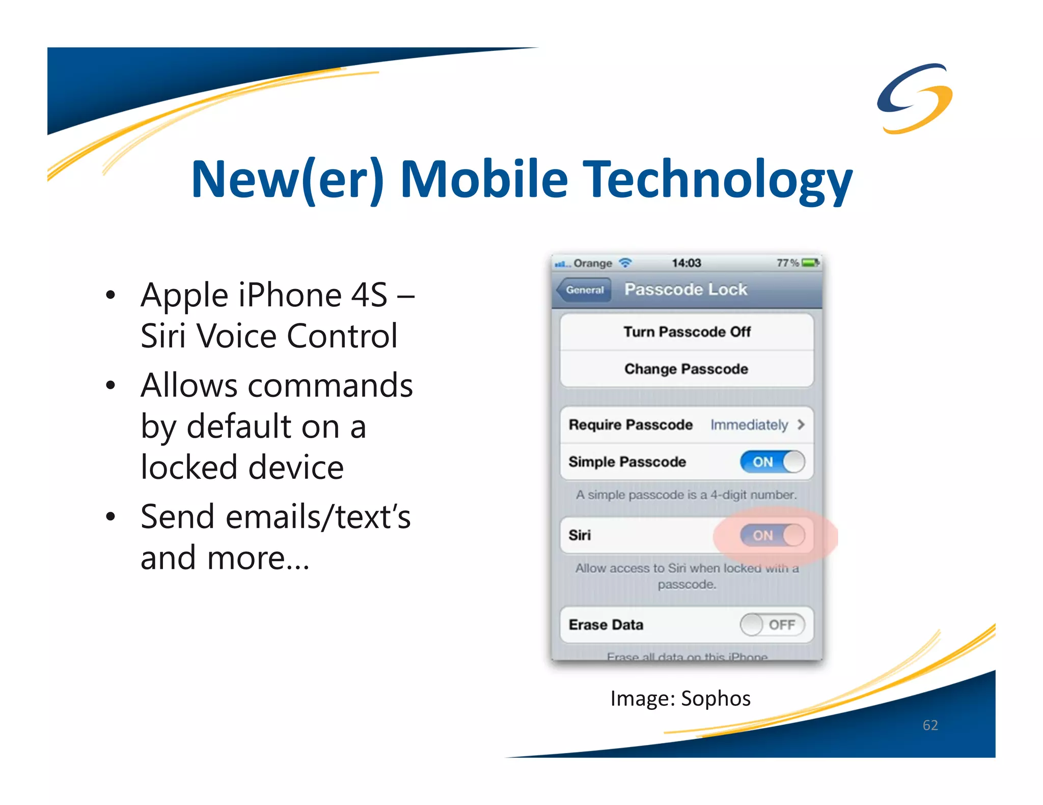 New(er) Mobile Technology
• Apple iPhone 4S –
  Siri Voice Control
• Allows commands
  by default on a
  locked device
• Send emails/text’s
  and more…


                       Image: Sophos
                                       62
 
