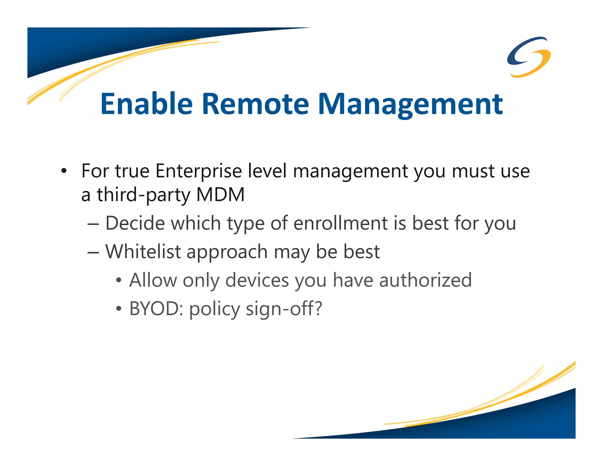 Enable Remote Management
• For true Enterprise level management you must use
  a third-party MDM
   – Decide which type of enrollment is best for you
   – Whitelist approach may be best
      • Allow only devices you have authorized
      • BYOD: policy sign-off?
 
