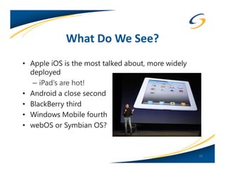 What Do We See?
• Apple iOS is the most talked about, more widely
  deployed
   – iPad’s are hot!
• Android a close second
• BlackBerry third
• Windows Mobile fourth
• webOS or Symbian OS?


                                                    10
 