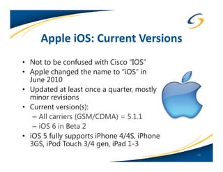 Apple iOS: Current Versions
• Not to be confused with Cisco “IOS”
• Apple changed the name to “iOS” in
  June 2010
• Updated at least once a quarter, mostly
  minor revisions
• Current version(s):
   – All carriers (GSM/CDMA) = 5.1.1
   – iOS 6 in Beta 2
• iOS 5 fully supports iPhone 4/4S, iPhone
  3GS, iPod Touch 3/4 gen, iPad 1-3
                                             12
 