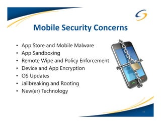 Mobile Security Concerns
•   App Store and Mobile Malware
•   App Sandboxing
•   Remote Wipe and Policy Enforcement
•   Device and App Encryption
•   OS Updates
•   Jailbreaking and Rooting
•   New(er) Technology


                                         13
 