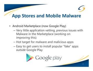 App Stores and Mobile Malware
• Android Marketplace (now Google Play)
   – Very little application vetting, previous issues with
     Malware in the Marketplace (working on
     improving this)
   – Hot target for malware and malicious apps
   – Easy to get users to install popular “fake” apps
     outside Google Play



                                                         14
 