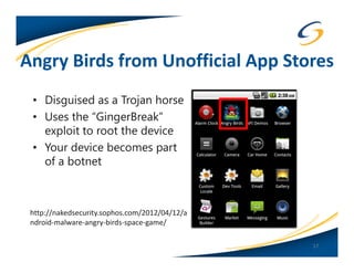 Angry Birds from Unofficial App Stores
 • Disguised as a Trojan horse
 • Uses the “GingerBreak”
   exploit to root the device
 • Your device becomes part
   of a botnet



 http://nakedsecurity.sophos.com/2012/04/12/a
 ndroid-malware-angry-birds-space-game/

                                                17
 