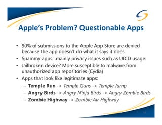 Apple’s Problem? Questionable Apps

• 90% of submissions to the Apple App Store are denied
  because the app doesn’t do what it says it does
• Spammy apps…mainly privacy issues such as UDID usage
• Jailbroken device? More susceptible to malware from
  unauthorized app repositories (Cydia)
• Apps that look like legitimate apps:
   – Temple Run -> Temple Guns -> Temple Jump
   – Angry Birds -> Angry Ninja Birds -> Angry Zombie Birds
   – Zombie Highway -> Zombie Air Highway

                                                       22
 