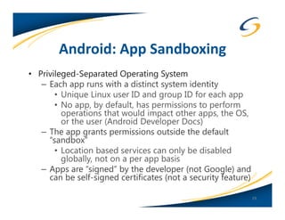Android: App Sandboxing
• Privileged-Separated Operating System
   – Each app runs with a distinct system identity
       • Unique Linux user ID and group ID for each app
       • No app, by default, has permissions to perform
         operations that would impact other apps, the OS,
         or the user (Android Developer Docs)
   – The app grants permissions outside the default
     “sandbox”
       • Location based services can only be disabled
         globally, not on a per app basis
   – Apps are “signed” by the developer (not Google) and
     can be self-signed certificates (not a security feature)

                                                                29
 