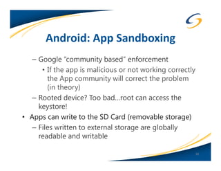 Android: App Sandboxing
   – Google “community based” enforcement
      • If the app is malicious or not working correctly
        the App community will correct the problem
        (in theory)
   – Rooted device? Too bad…root can access the
     keystore!
• Apps can write to the SD Card (removable storage)
   – Files written to external storage are globally
     readable and writable

                                                           30
 