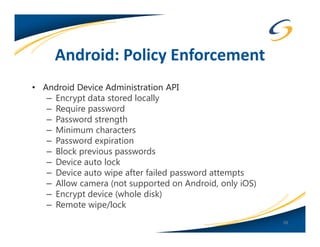 Android: Policy Enforcement
• Android Device Administration API
   – Encrypt data stored locally
   – Require password
   – Password strength
   – Minimum characters
   – Password expiration
   – Block previous passwords
   – Device auto lock
   – Device auto wipe after failed password attempts
   – Allow camera (not supported on Android, only iOS)
   – Encrypt device (whole disk)
   – Remote wipe/lock
                                                         38
 
