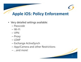 Apple iOS: Policy Enforcement
• Very detailed settings available:
   – Passcode
   – Wi-Fi
   – VPN
   – Proxy
   – LDAP
   – Exchange ActiveSynch
   – App/Camera and other Restrictions
   – …and more!
                                         40
 