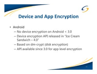 Device and App Encryption
• Android
   – No device encryption on Android < 3.0
   – Device encryption API released in “Ice Cream
     Sandwich – 4.0”
   – Based on dm-crypt (disk encryption)
   – API available since 3.0 for app level encryption




                                                        43
 