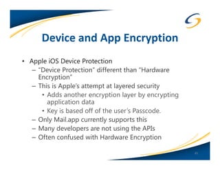 Device and App Encryption
• Apple iOS Device Protection
   – “Device Protection” different than “Hardware
     Encryption”
   – This is Apple’s attempt at layered security
      • Adds another encryption layer by encrypting
        application data
      • Key is based off of the user’s Passcode.
   – Only Mail.app currently supports this
   – Many developers are not using the APIs
   – Often confused with Hardware Encryption

                                                      45
 