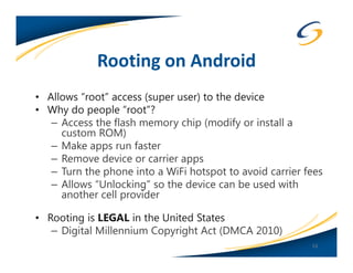 Rooting on Android
• Allows “root” access (super user) to the device
• Why do people “root”?
   – Access the flash memory chip (modify or install a
     custom ROM)
   – Make apps run faster
   – Remove device or carrier apps
   – Turn the phone into a WiFi hotspot to avoid carrier fees
   – Allows “Unlocking” so the device can be used with
     another cell provider

• Rooting is LEGAL in the United States
   – Digital Millennium Copyright Act (DMCA 2010)
                                                          53
 