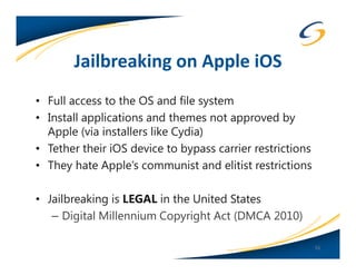 Jailbreaking on Apple iOS
• Full access to the OS and file system
• Install applications and themes not approved by
  Apple (via installers like Cydia)
• Tether their iOS device to bypass carrier restrictions
• They hate Apple’s communist and elitist restrictions

• Jailbreaking is LEGAL in the United States
   – Digital Millennium Copyright Act (DMCA 2010)

                                                           55
 