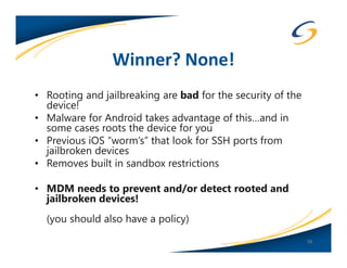 Winner? None!
• Rooting and jailbreaking are bad for the security of the
  device!
• Malware for Android takes advantage of this…and in
  some cases roots the device for you
• Previous iOS “worm’s” that look for SSH ports from
  jailbroken devices
• Removes built in sandbox restrictions

• MDM needs to prevent and/or detect rooted and
  jailbroken devices!
  (you should also have a policy)
                                                             58
 