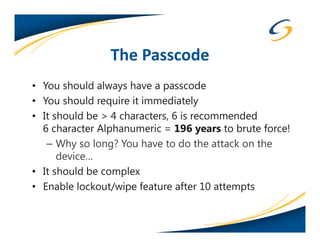 The Passcode
• You should always have a passcode
• You should require it immediately
• It should be > 4 characters, 6 is recommended
  6 character Alphanumeric = 196 years to brute force!
   – Why so long? You have to do the attack on the
      device…
• It should be complex
• Enable lockout/wipe feature after 10 attempts
 