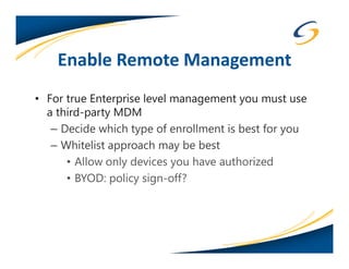 Enable Remote Management
• For true Enterprise level management you must use
  a third-party MDM
   – Decide which type of enrollment is best for you
   – Whitelist approach may be best
      • Allow only devices you have authorized
      • BYOD: policy sign-off?
 