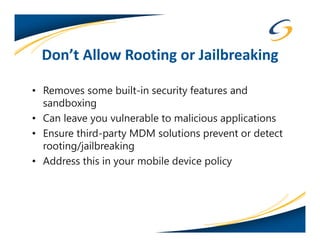 Don’t Allow Rooting or Jailbreaking

• Removes some built-in security features and
  sandboxing
• Can leave you vulnerable to malicious applications
• Ensure third-party MDM solutions prevent or detect
  rooting/jailbreaking
• Address this in your mobile device policy
 
