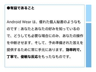 ●有益であること
Android Wear は、優れた個人秘書のようなも
のです：あなたとあなたの好みを知っているの
で、どうしても必要な場合にのみ、あなたの操作
を中断させます。そして、予め準備された答えを
提供するために常に手元にあります。効率的で、
丁寧で、俊敏な反応をもったなものです。
 