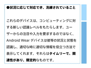 ●状況に応じて対応でき、洗練されていること
これらのデバイスは、コンピューティングに対
する新しい認識レベルをもたらします。ユー
ザーからの注目や入力を要求するのではなく、
Android Wear デバイスは彼等の状況と状態を
認識し、適切な時に適切な情報を役立つ方法で
表示してくれます。それらはタイムリーで、関
連性があり、限定的なものです。
 