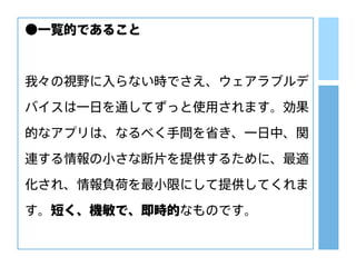 ●一覧的であること
我々の視野に入らない時でさえ、ウェアラブルデ
バイスは一日を通してずっと使用されます。効果
的なアプリは、なるべく手間を省き、一日中、関
連する情報の小さな断片を提供するために、最適
化され、情報負荷を最小限にして提供してくれま
す。短く、機敏で、即時的なものです。
 