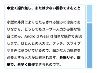 ●全く操作無し、または少ない操作ですむこと
小型の外見によりもたらされる強みに忠実であ
りながら、どうしてもユーザー入力が必要な場
合にのみ、Android Wear は簡単な操作で実現
します。ほとんどの入力は、タッチ、スワイプ
や音声に基づいているので、細かな入力操作を
必要とする入力が回避されます。身振りや、簡
単で、素早く操作できるものです。
 